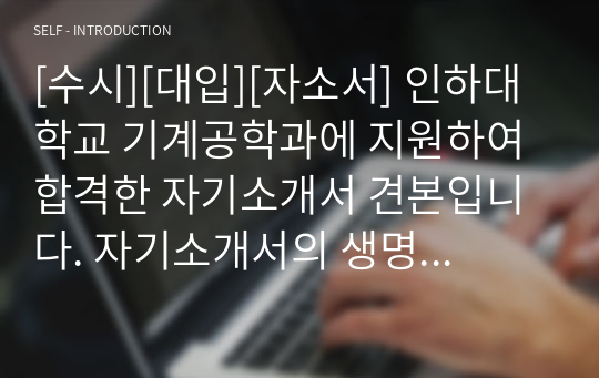 [수시][대입][자소서] 인하대학교 기계공학과에 지원하여 합격한 자기소개서 견본입니다. 자기소개서의 생명은 구체성인데 본 작품은 이 구체성이 아주 잘 서술되어 있습니다. 기계공학과 쪽으로 지원하실 분들은 반드시 본 작품을 읽어보시기 바랍니다. 합격의 영광이 함께 할 것입니다.