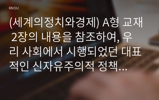 (세계의정치와경제) A형 교재 2장의 내용을 참조하여, 우리 사회에서 시행되었던 대표적인 신자유주의적 정책들을 살펴보고 그것이 우리 사회에 어떤 영향