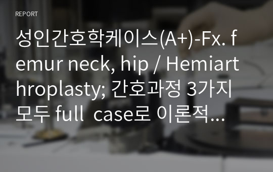 성인간호학케이스(A+)-Fx. femur neck, hip / Hemiarthroplasty; 간호과정 3가지 모두 full  case로 이론적 근거까지 자세하게 기술함.