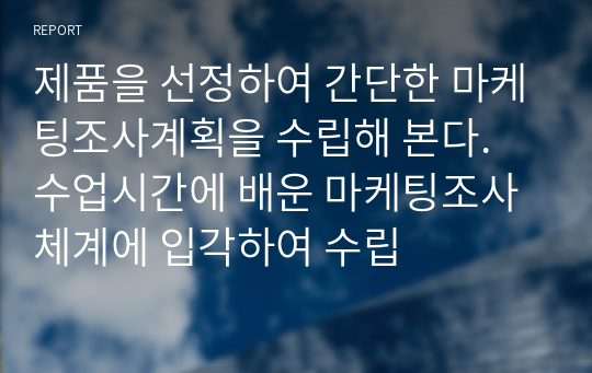 제품을 선정하여 간단한 마케팅조사계획을 수립해 본다. 수업시간에 배운 마케팅조사 체계에 입각하여 수립