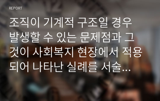 조직이 기계적 구조일 경우 발생할 수 있는 문제점과 그것이 사회복지 현장에서 적용되어 나타난 실례를 서술해보시오. 그리고 사회복지조직에 대한 자신의 생각도 서술하시오.