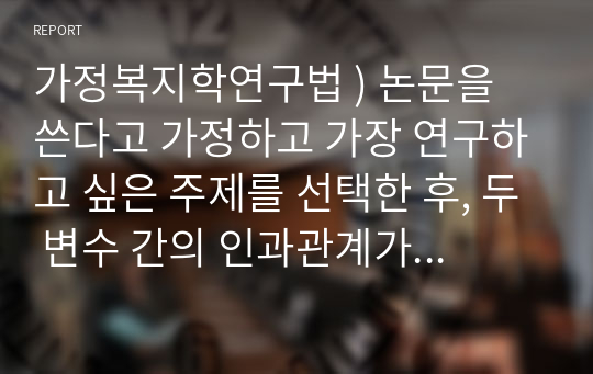 가정복지학연구법 ) 논문을 쓴다고 가정하고 가장 연구하고 싶은 주제를 선택한 후, 두 변수 간의 인과관계가 드러나는 연구문제를 다섯 가지를 선정하여 분명하게 진술하시오. 이때 각 연구문제의 진술에서 독립변수와 종속변수를 구분하여 표시하시오