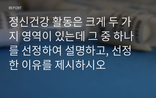 정신건강 활동은 크게 두 가지 영역이 있는데 그 중 하나를 선정하여 설명하고, 선정한 이유를 제시하시오