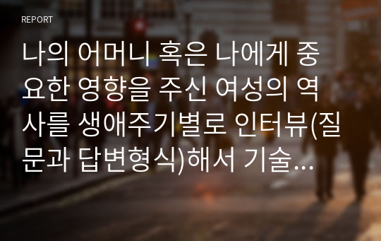 나의 어머니 혹은 나에게 중요한 영향을 주신 여성의 역사를 생애주기별로 인터뷰(질문과 답변형식)해서 기술, 소감 제시