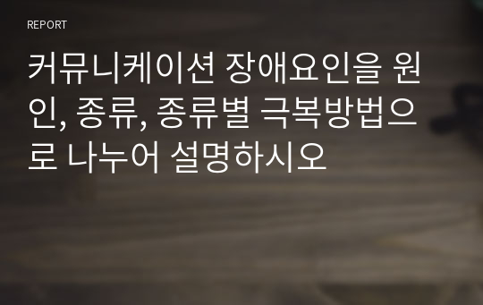 커뮤니케이션 장애요인을 원인, 종류, 종류별 극복방법으로 나누어 설명하시오