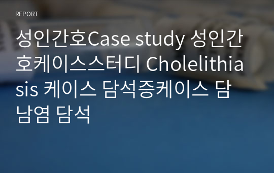 성인간호Case study 성인간호케이스스터디 Cholelithiasis 케이스 담석증케이스 담남염 담석