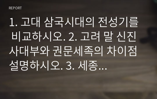 1. 고대 삼국시대의 전성기를 비교하시오. 2. 고려 말 신진사대부와 권문세족의 차이점 설명하시오. 3. 세종의 업적을 분석해 서술하시오. 4. 태종과 세종의 정책을 비교하시오.