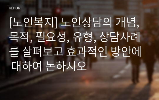 [노인복지] 노인상담의 개념, 목적, 필요성, 유형, 상담사례를 살펴보고 효과적인 방안에 대하여 논하시오