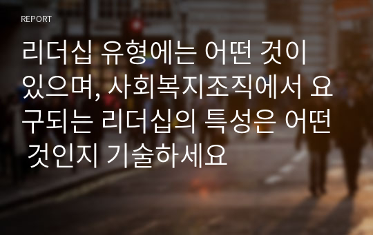 리더십 유형에는 어떤 것이 있으며, 사회복지조직에서 요구되는 리더십의 특성은 어떤 것인지 기술하세요