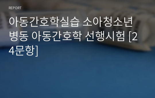 아동간호학실습 소아청소년병동 아동간호학 선행시험 [24문항]