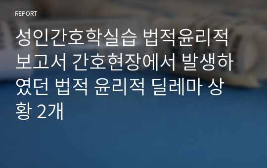 성인간호학실습 법적윤리적 보고서 간호현장에서 발생하였던 법적 윤리적 딜레마 상황 2개