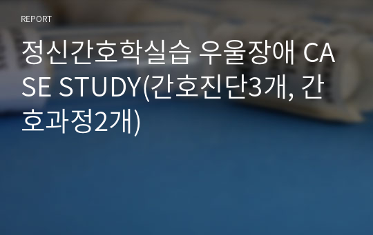 정신간호학실습 우울장애 CASE STUDY(간호진단3개, 간호과정2개)