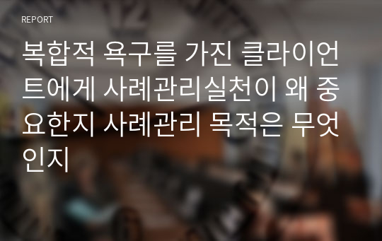 복합적 욕구를 가진 클라이언트에게 사례관리실천이 왜 중요한지 사례관리 목적은 무엇인지