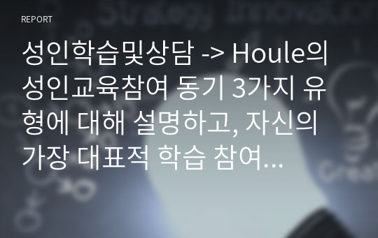 성인학습및상담 -&gt; Houle의 성인교육참여 동기 3가지 유형에 대해 설명하고, 자신의 가장 대표적 학습 참여 사례를 통해 성인학습자를 학습으로 이끄는 가장 강력한 동기 유형은 무엇인가에 대해 서술하시오.