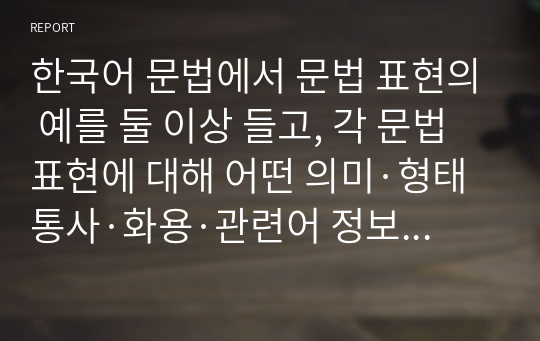 한국어 문법에서 문법 표현의 예를 둘 이상 들고, 각 문법 표현에 대해 어떤 의미·형태통사·화용·관련어 정보를 가르쳐야 하는지 알아봅시다. 또한 선정한 문법 표현을 활용하여 문장 대화 또는 담화 단위의 연습이나 듣기, 말하기, 읽기 쓰기 등의 활동 등의 교수 방법도 포함하십시오.