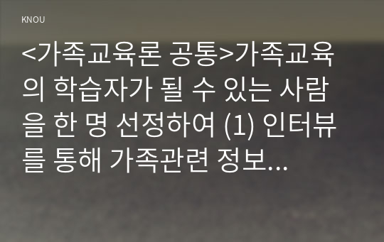 &lt;가족교육론 공통&gt;가족교육의 학습자가 될 수 있는 사람을 한 명 선정하여 (1) 인터뷰를 통해 가족관련 정보와 교육요구를 조사하고, (2) 그의 교육요구에 부합하는 가족교육 프로그램을 4~6시간 운영분량으로 구성하시오.