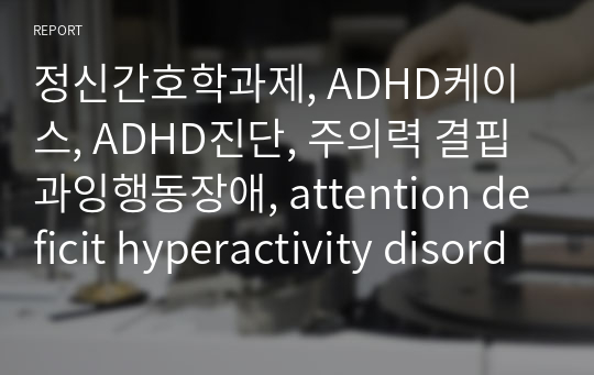 정신간호학과제, ADHD케이스, ADHD진단, 주의력 결핍 과잉행동장애, attention deficit hyperactivity disorder