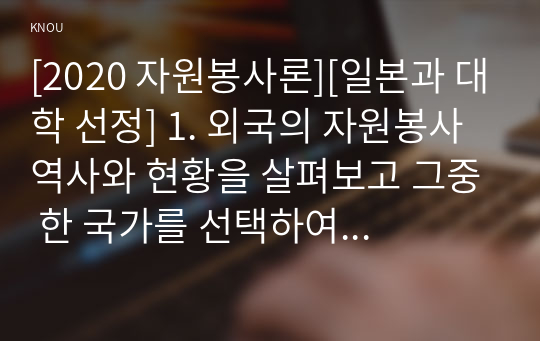 [2020 자원봉사론][일본과 대학 선정] 1. 외국의 자원봉사 역사와 현황을 살펴보고 그중 한 국가를 선택하여 특징과 함께 우리가 시사받을 수 있는 점을 기술해 보십시오. 2. 우리나라 자원봉사활동의 역사적 배경과 함께 현황을 분석해 보고, 특정 대상이나 집단을 중심으로 자원봉사활동이 보다 활성화되기 위한 전략에 대해 제시해 보십시오.