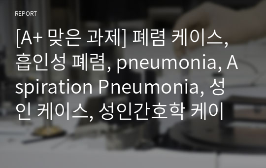 [A+ 맞은 과제] 폐렴 케이스, 흡인성 폐렴, pneumonia, Aspiration Pneumonia, 성인 케이스, 성인간호학 케이스