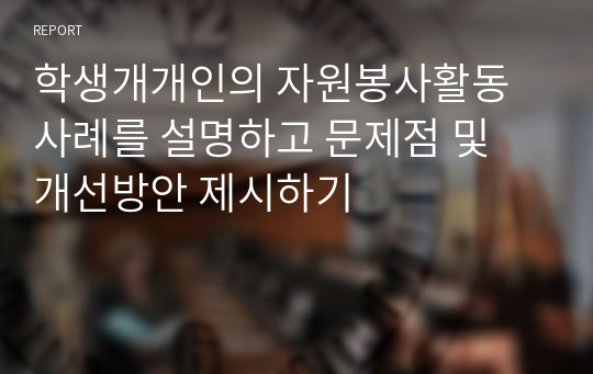 학생개개인의 자원봉사활동 사례를 설명하고 문제점 및 개선방안 제시하기