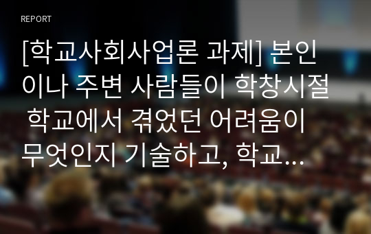 [학교사회사업론 과제] 본인이나 주변 사람들이 학창시절 학교에서 겪었던 어려움이 무엇인지 기술하고, 학교사회복지사가 문제해결을 위해 어떠한 지원을 하는 것이 필요할지 의견을 작성하시오.