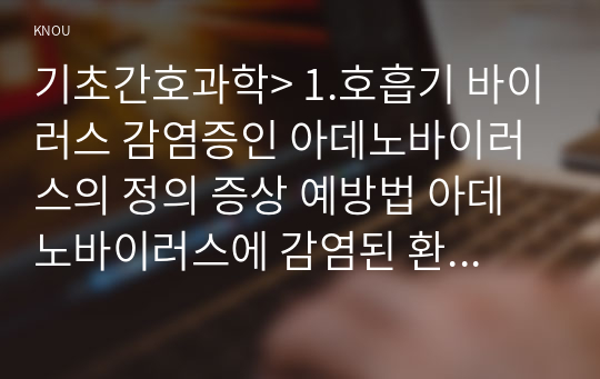 기초간호과학&gt; 1.호흡기 바이러스 감염증인 아데노바이러스의 정의 증상 예방법 아데노바이러스에 감염된 환자를 위한 간호 사정 진단 중재 기대효과 -2020년 방송대 기초간호과학 중간과제물 2.범발성 혈관내 응고증후군(DIC)의 발생기전 및 치료방법, DIC환자를 위한 간호 사정 진단 중재 기대효과