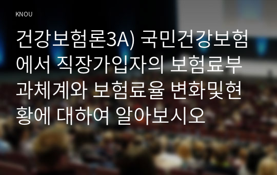 건강보험론3A) 국민건강보험에서 직장가입자의 보험료부과체계와 보험료율 변화및현황에 대하여 알아보시오