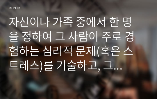 자신이나 가족 중에서 한 명을 정하여 그 사람이 주로 경험하는 심리적 문제(혹은 스트레스)를 기술하고, 그 문제를 극복하기 위한 방법을 쓰시오