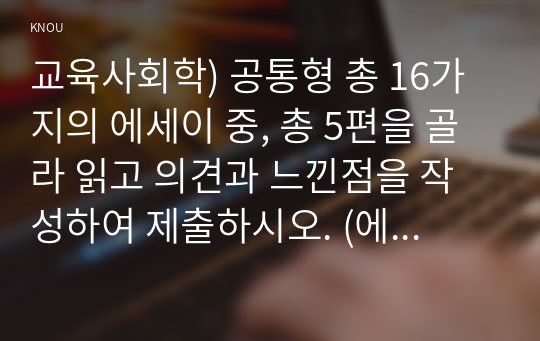 교육사회학) 공통형 총 16가지의 에세이 중, 총 5편을 골라 읽고 의견과 느낀점을 작성하여 제출하시오. (에세이 제목을 쓰고, 그 아래 집필하십시오.)