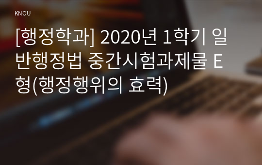 [행정학과] 2020년 1학기 일반행정법 중간시험과제물 E형(행정행위의 효력)