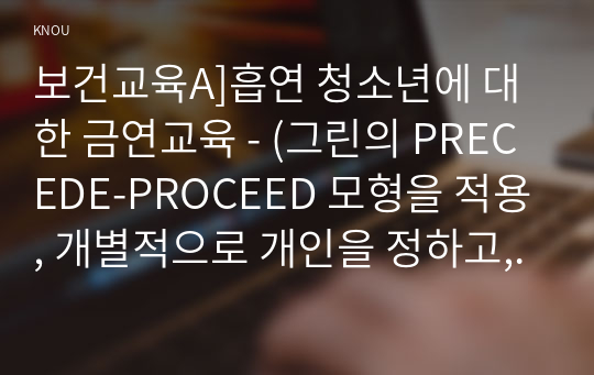 보건교육A]흡연 청소년에 대한 금연교육 - (그린의 PRECEDE-PROCEED 모형을 적용, 개별적으로 개인을 정하고, 선택대상에 대한 인구 사회적, 생활양식 특성을 상세히 기술, 한 시간분량의 학습지도계획서를 포함)