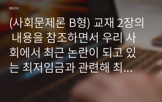 (사회문제론 B형) 교재 2장의 내용을 참조하면서 우리 사회에서 최근 논란이 되고 있는 최저임금과 관련해 최저임금의 적정 수준은 얼마일지에 대해 생각해 보시오. 그리고 그렇게 생각하는 근거에 대해 서술하시오.