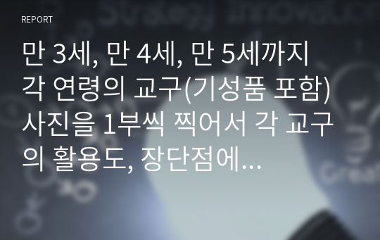 만 3세, 만 4세, 만 5세까지 각 연령의 교구(기성품 포함) 사진을 1부씩 찍어서 각 교구의 활용도, 장단점에 대한 분석과 느낀 점에 대해 작성