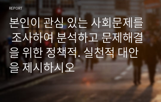 본인이 관심 있는 사회문제를 조사하여 분석하고 문제해결을 위한 정책적. 실천적 대안을 제시하시오