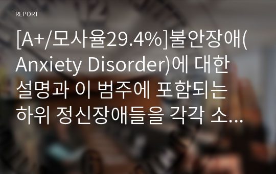 [A+/모사율29.4%]불안장애(Anxiety Disorder)에 대한 설명과 이 범주에 포함되는 하위 정신장애들을 각각 소개하고 그 장애의 특징 및 원인, 유병률, 치료의 예후에 대해 자료를 찾아서 설명하시오.