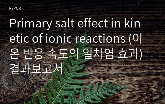 Primary salt effect in kinetic of ionic reactions (이온 반응 속도의 일차염 효과) 결과보고서