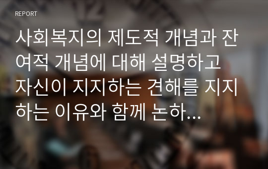 사회복지의 제도적 개념과 잔여적 개념에 대해 설명하고 자신이 지지하는 견해를 지지하는 이유와 함께 논하시오. 또 우리나라 사회복지제도는 두 개념 중에서 어떤 개념이 더 가까운지에 대해 자신의 견해를 근거와 함께 논술하시오.