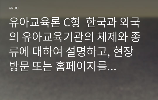 유아교육론 C형  한국과 외국의 유아교육기관의 체제와 종류에 대하여 설명하고, 현장 방문 또는 홈페이지를 방문한 유아교육기관에 대하여 보고 느낀 점을 서술하시오.