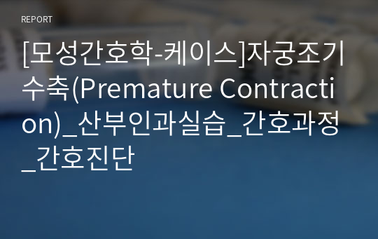 [모성간호학-케이스]자궁조기수축(Premature Contraction)_산부인과실습_간호과정_간호진단