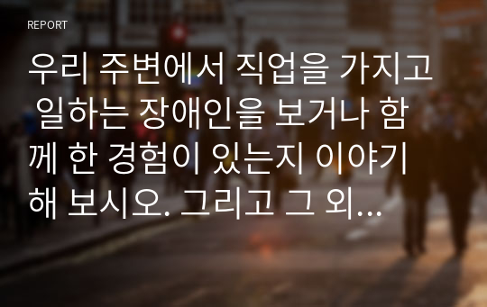 우리 주변에서 직업을 가지고 일하는 장애인을 보거나 함께 한 경험이 있는지 이야기해 보시오. 그리고 그 외에 장애인이 일할 수 있는 지역사회 직업의 종류에 대해서 생각해 보고 장애인의 직업 유지에 필요한 요건은 무엇이고 장애인을 대할 때 어떠한 마음을 가져야하는지 설명하시오.