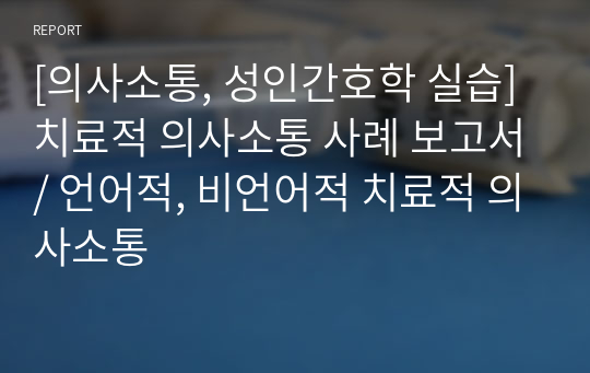 [의사소통, 성인간호학 실습] 치료적 의사소통 사례 보고서/ 언어적, 비언어적 치료적 의사소통