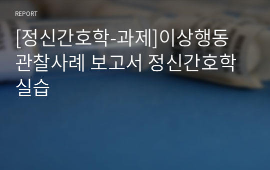 [정신간호학-과제]이상행동 관찰사례 보고서 정신간호학실습