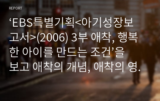 ‘EBS특별기획&lt;아기성장보고서&gt;(2006) 3부 애착, 행복한 아이를 만드는 조건’을 보고 애착의 개념, 애착의 영향, 부모의 역할 등에 대해 서술하시오.