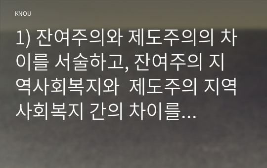 1) 잔여주의와 제도주의의 차이를 서술하고, 잔여주의 지역사회복지와  제도주의 지역사회복지 간의 차이를 설명하시오 2) 두 관점 중 자신이 지지하는 입장을 그 이유와 함께 서술하시오. 3) 학생이 살고 있는 지역사회(시군구)의 문제 중 한 가지 사례를 선택하여 문제해결을 위한 방법을 서술하시오.