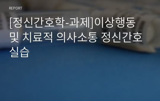 [정신간호학-과제]이상행동 및 치료적 의사소통 정신간호실습