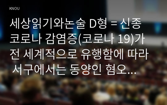 세상읽기와논술 D형 = 신종코로나 감염증(코로나 19)가 전 세계적으로 유행함에 따라 서구에서는 동양인 혐오, 국내에서는 중국인 혐오가 번지고 있다. 이에대한 본인의 입장을 정하여 지시사항에 따라 논술하시오.