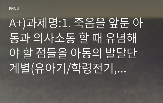 A+)과제명:1. 죽음을 앞둔 아동과 의사소통 할 때 유념해야 할 점들을 아동의 발달단계별(유아기/학령전기, 학령기, 청소년기)로 논하시오.2. 고위험 신생아를 분류하는 기준에 대해 설명하고, 고위험 신생아의 발생 빈도를 감소시키기 위한 방안과 고위험 신생아의 체온유지를 위해 간호사가 유념해야 할 점들에 대해 논하시오. 3.중환자실에 입원한 아동의 체액균형