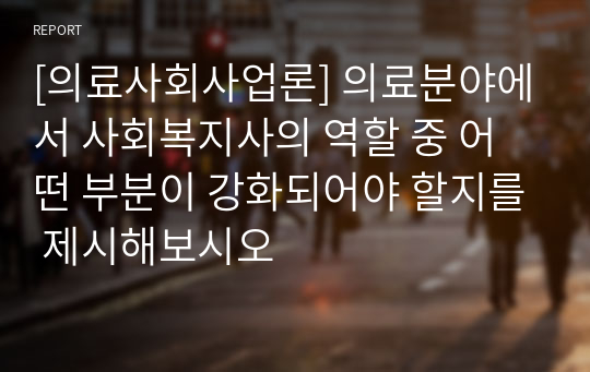 [의료사회사업론] 의료분야에서 사회복지사의 역할 중 어떤 부분이 강화되어야 할지를 제시해보시오