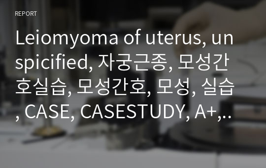 Leiomyoma of uterus, unspicified, 자궁근종, 모성간호실습, 모성간호, 모성, 실습, CASE, CASESTUDY, A+, 고위험 간호, 고위험, 고위험 모성
