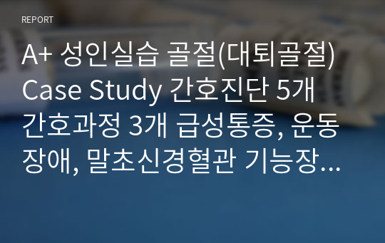 A+ 성인실습 골절(대퇴골절)Case Study 간호진단 5개 간호과정 3개 급성통증, 운동장애, 말초신경혈관 기능장애 위험성, 감염위험성, 낙상위험성